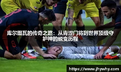 库尔图瓦的传奇之路：从青涩门将到世界顶级守护神的蜕变历程